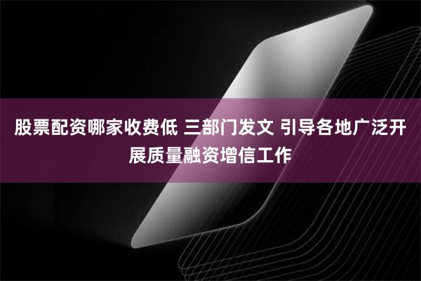 股票配资哪家收费低 三部门发文 引导各地广泛开展质量融资增信工作