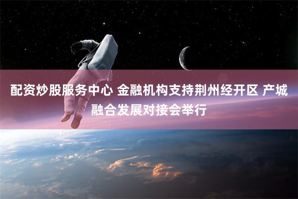 配资炒股服务中心 金融机构支持荆州经开区 产城融合发展对接会举行