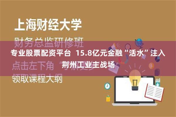 专业股票配资平台  15.8亿元金融“活水”注入荆州工业主战场