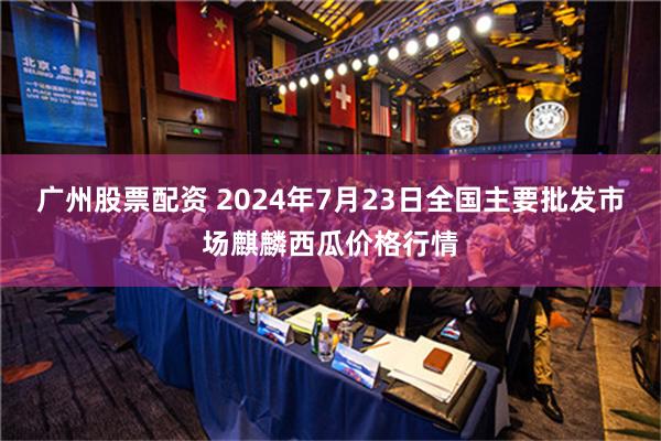 广州股票配资 2024年7月23日全国主要批发市场麒麟西瓜价格行情