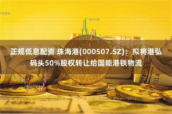 正规低息配资 珠海港(000507.SZ)：拟将港弘码头50%股权转让给国能港铁物流