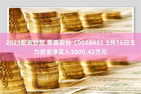 2023配资炒股 泰嘉股份（002843）8月16日主力资金净买入3000.42万元