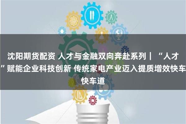 沈阳期货配资 人才与金融双向奔赴系列｜ “人才贷”赋能企业科技创新 传统家电产业迈入提质增效快车道