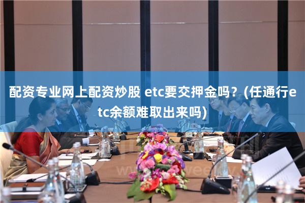 配资专业网上配资炒股 etc要交押金吗？(任通行etc余额难取出来吗)