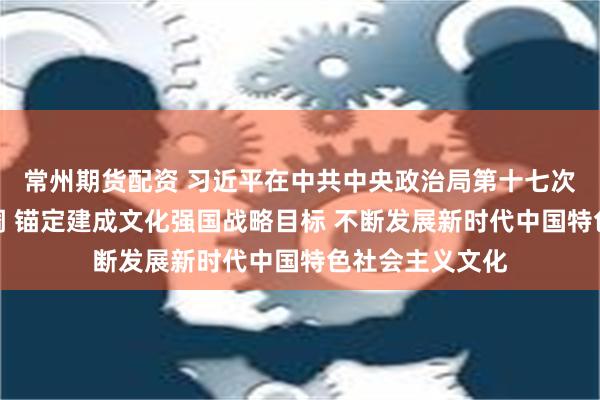 常州期货配资 习近平在中共中央政治局第十七次集体学习时强调 锚定建成文化强国战略目标 不断发展新时代中国特色社会主义文化