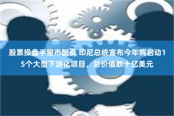 股票操盘手股市配资 印尼总统宣布今年将启动15个大型下游化项目，总价值数十亿美元