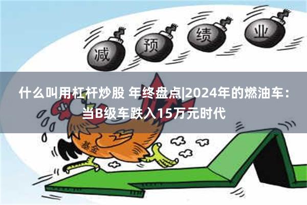 什么叫用杠杆炒股 年终盘点|2024年的燃油车：当B级车跌入15万元时代